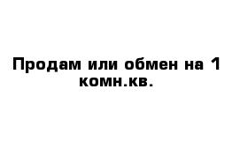 Продам или обмен на 1-комн.кв.